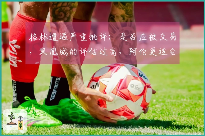 格林遭遇严重批评：是否应被交易，凤凰城的评估过高，阿伦更适合首发