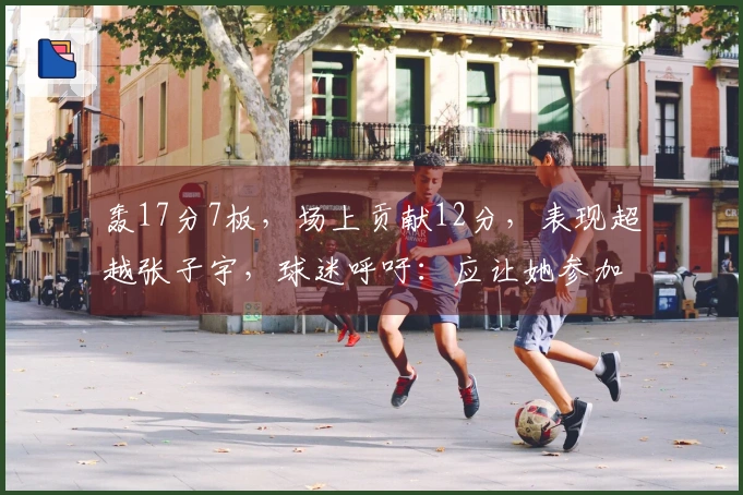 轰17分7板，场上贡献12分，表现超越张子宇，球迷呼吁：应让她参加世界杯