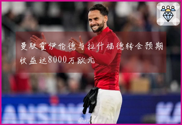 曼联霍伊伦德与拉什福德转会预期收益达8000万欧元