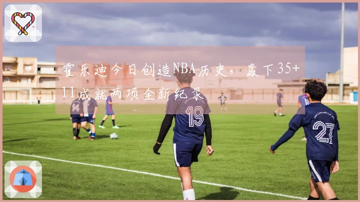 霍乐迪今日创造NBA历史，轰下35+11成就两项全新纪录