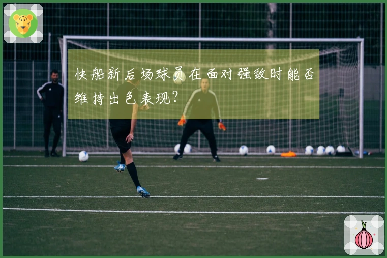 快船新后场球员在面对强敌时能否维持出色表现？