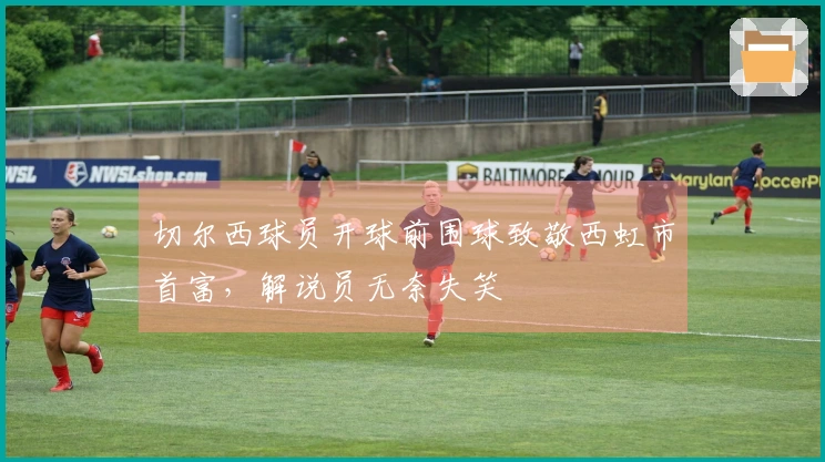 切尔西球员开球前围球致敬西虹市首富，解说员无奈失笑