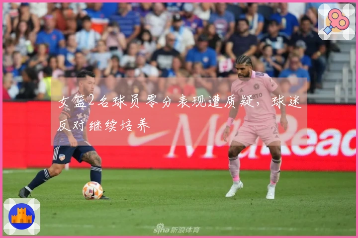 女篮2名球员零分表现遭质疑，球迷反对继续培养