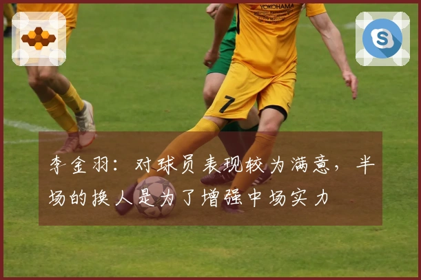 李金羽：对球员表现较为满意，半场的换人是为了增强中场实力