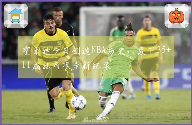 霍乐迪今日创造NBA历史，轰下35+11成就两项全新纪录
