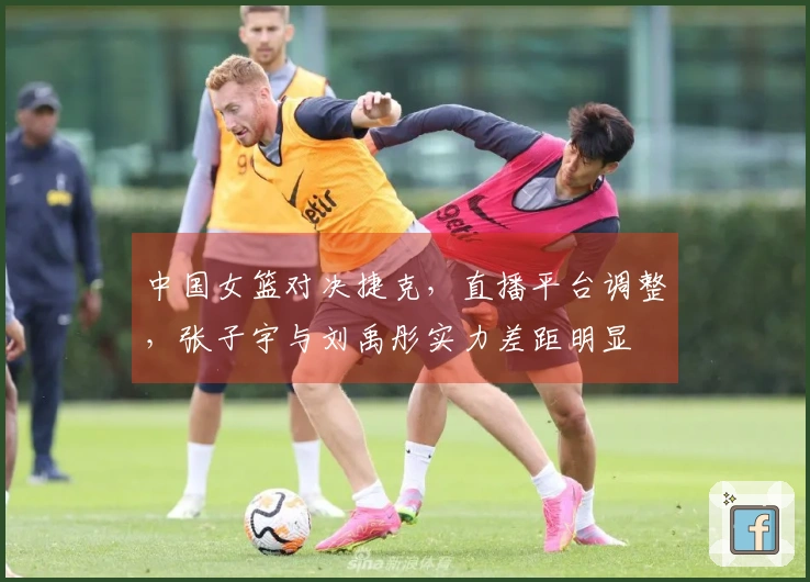 中国女篮对决捷克，直播平台调整，张子宇与刘禹彤实力差距明显