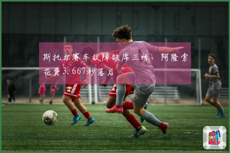 斯托尔赛车故障缺席三练，阿隆索花费3.667秒落后