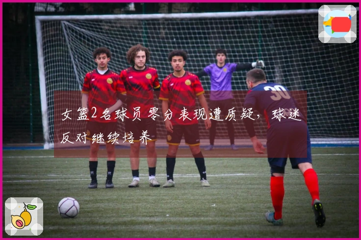 女篮2名球员零分表现遭质疑，球迷反对继续培养