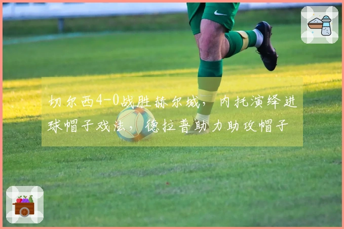 切尔西4-0战胜赫尔城，内托演绎进球帽子戏法，德拉普助力助攻帽子戏法