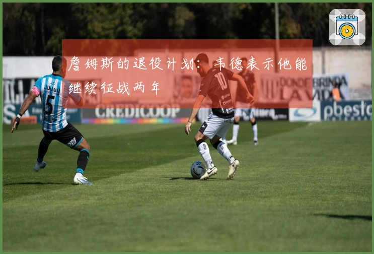 詹姆斯的退役计划：韦德表示他能继续征战两年