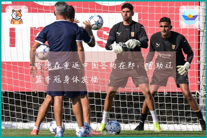 哈德森重返中国签约在即，曾助辽篮夺冠身体发福