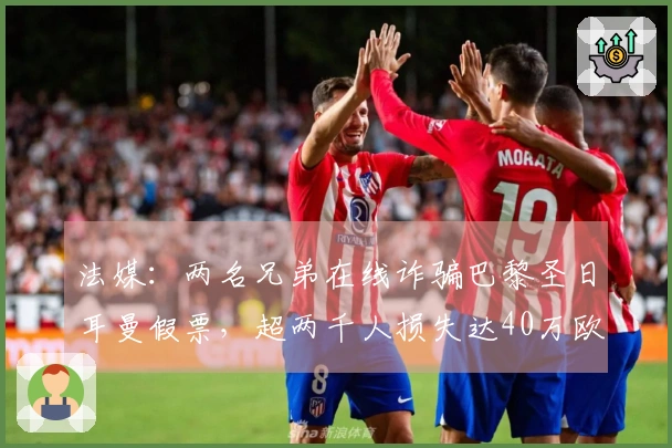 法媒：两名兄弟在线诈骗巴黎圣日耳曼假票，超两千人损失达40万欧