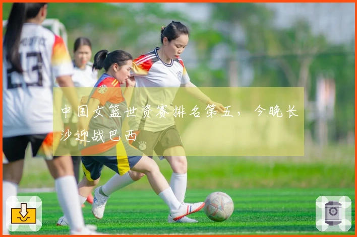 中国女篮世资赛排名第五，今晚长沙迎战巴西