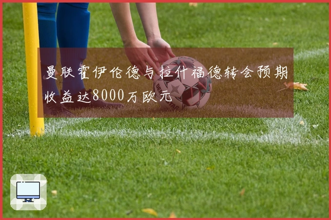 曼联霍伊伦德与拉什福德转会预期收益达8000万欧元