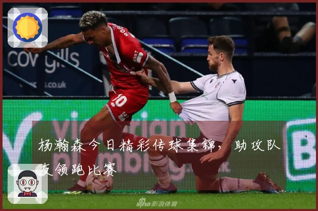 杨瀚森今日精彩传球集锦，助攻队友领跑比赛