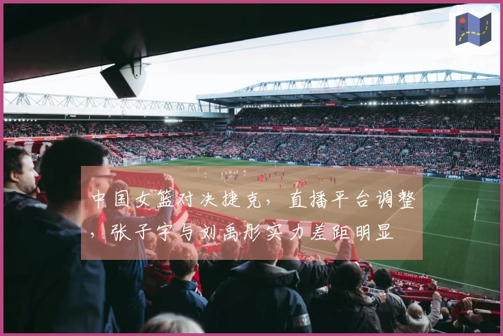 中国女篮对决捷克，直播平台调整，张子宇与刘禹彤实力差距明显