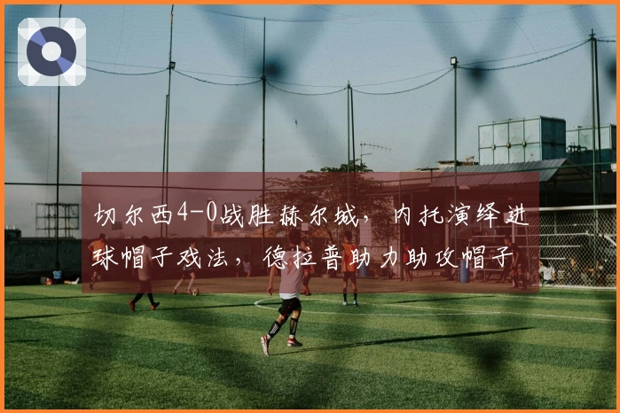 切尔西4-0战胜赫尔城，内托演绎进球帽子戏法，德拉普助力助攻帽子戏法